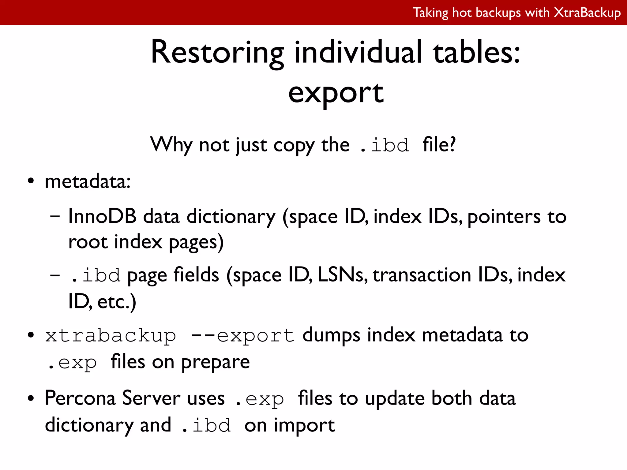 Taking hot backups with XtraBackup
Restoring individual tables:
export
Why not just copy the .ibd ile?
● metadata:
– InnoDB data dictionary (space ID, index IDs, pointers to
root index pages)
– .ibd page ields (space ID, LSNs, transaction IDs, index
ID, etc.)
● xtrabackup --export dumps index metadata to
.exp iles on prepare
● Percona Server uses .exp iles to update both data
dictionary and .ibd on import
 