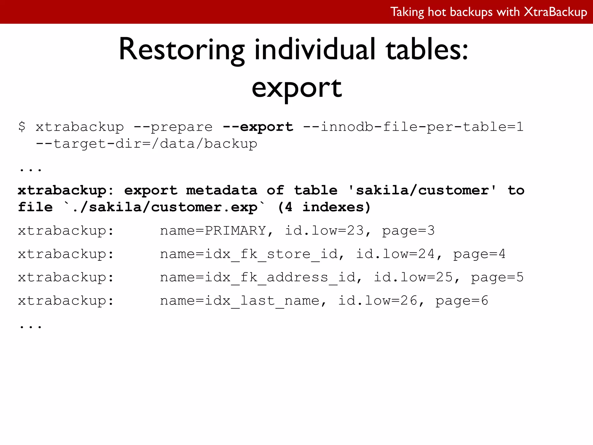 Taking hot backups with XtraBackup
Restoring individual tables:
export
$ xtrabackup --prepare --export --innodb-file-per-table=1
--target-dir=/data/backup
...
xtrabackup: export metadata of table 'sakila/customer' to
file `./sakila/customer.exp` (4 indexes)
xtrabackup: name=PRIMARY, id.low=23, page=3
xtrabackup: name=idx_fk_store_id, id.low=24, page=4
xtrabackup: name=idx_fk_address_id, id.low=25, page=5
xtrabackup: name=idx_last_name, id.low=26, page=6
...
 
