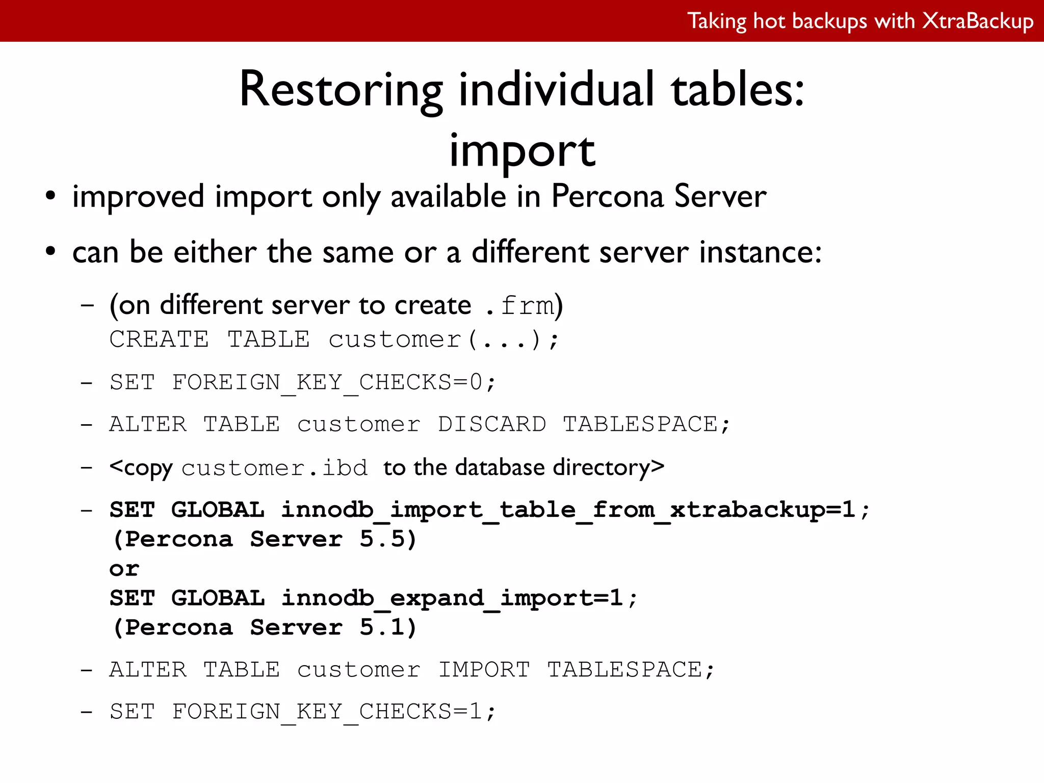 Taking hot backups with XtraBackup
Restoring individual tables:
import
● improved import only available in Percona Server
● can be either the same or a different server instance:
– (on different server to create .frm)
CREATE TABLE customer(...);
– SET FOREIGN_KEY_CHECKS=0;
– ALTER TABLE customer DISCARD TABLESPACE;
– <copy customer.ibd to the database directory>
– SET GLOBAL innodb_import_table_from_xtrabackup=1;
(Percona Server 5.5)
or
SET GLOBAL innodb_expand_import=1;
(Percona Server 5.1)
– ALTER TABLE customer IMPORT TABLESPACE;
– SET FOREIGN_KEY_CHECKS=1;
 