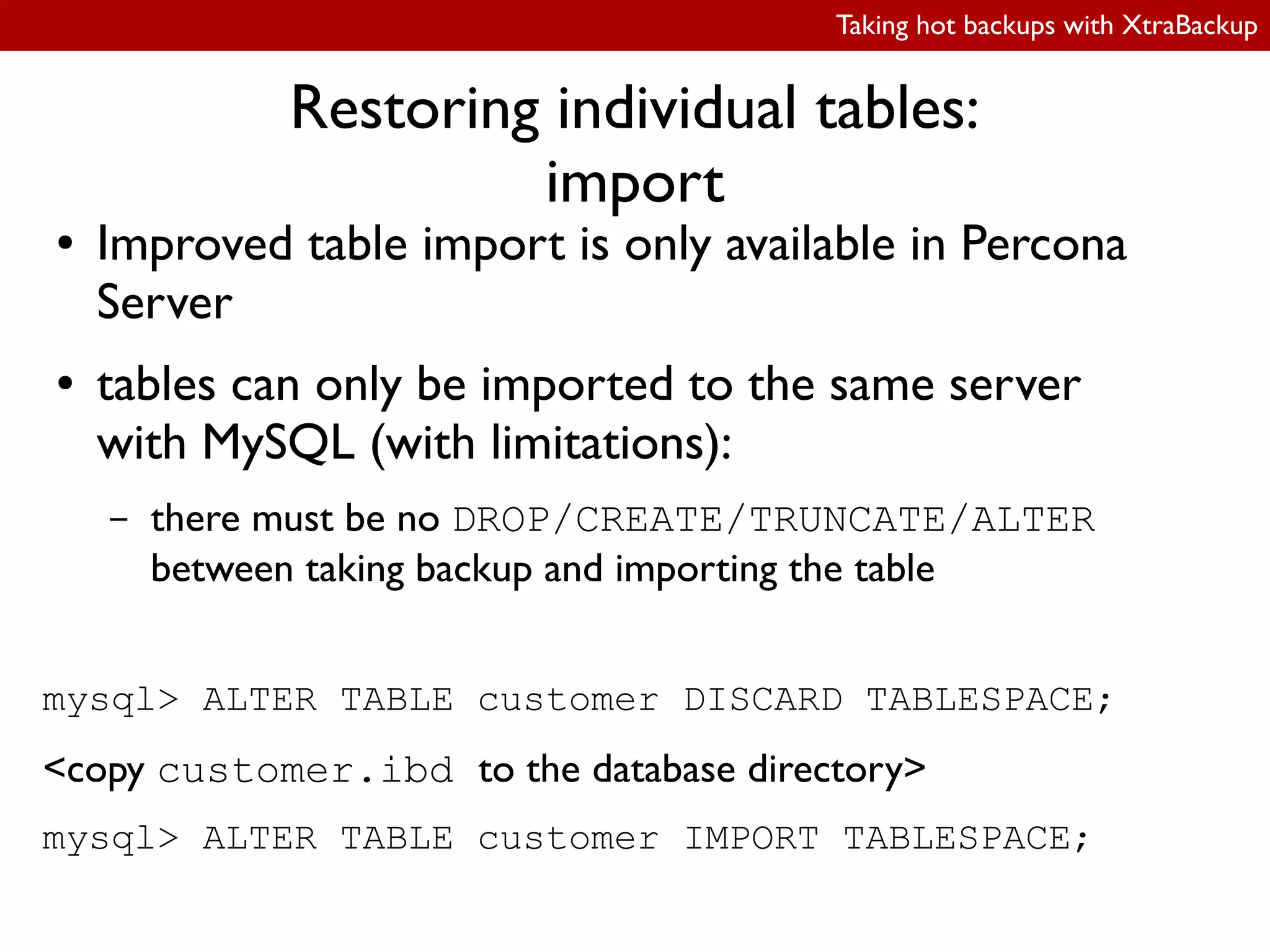 Taking hot backups with XtraBackup
Restoring individual tables:
import
● Improved table import is only available in Percona
Server
● tables can only be imported to the same server
with MySQL (with limitations):
– there must be no DROP/CREATE/TRUNCATE/ALTER
between taking backup and importing the table
mysql> ALTER TABLE customer DISCARD TABLESPACE;
<copy customer.ibd to the database directory>
mysql> ALTER TABLE customer IMPORT TABLESPACE;
 