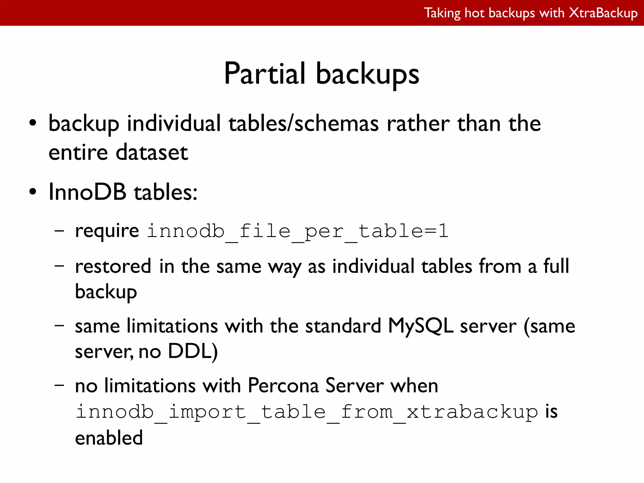 Taking hot backups with XtraBackup
Partial backups
● backup individual tables/schemas rather than the
entire dataset
● InnoDB tables:
– require innodb_file_per_table=1
– restored in the same way as individual tables from a full
backup
– same limitations with the standard MySQL server (same
server, no DDL)
– no limitations with Percona Server when
innodb_import_table_from_xtrabackup is
enabled
 