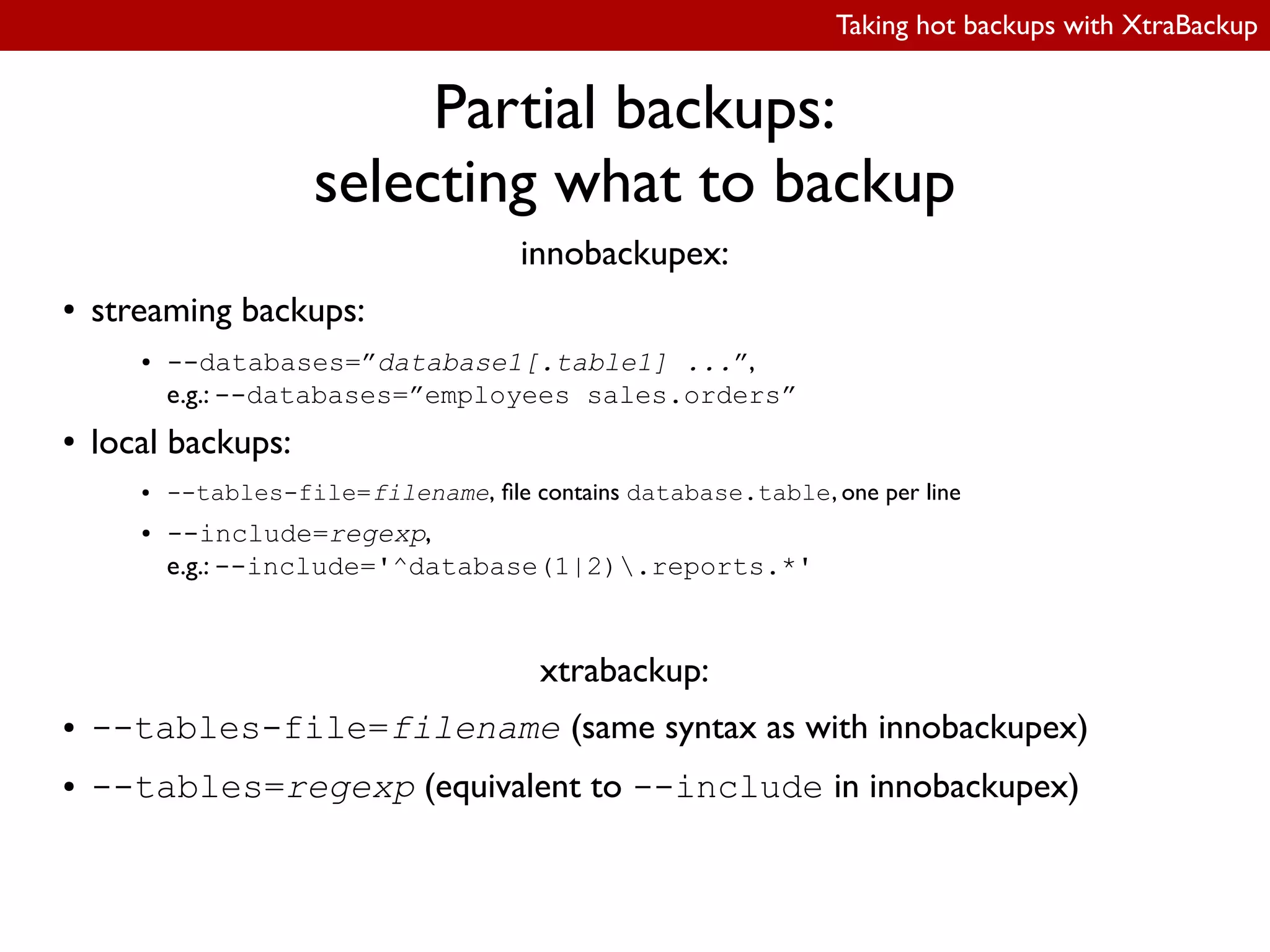 Taking hot backups with XtraBackup
Partial backups:
selecting what to backup
innobackupex:
● streaming backups:
● --databases=”database1[.table1] ...”,
e.g.: --databases=”employees sales.orders”
● local backups:
● --tables-file=filename, ile contains database.table, one per line
● --include=regexp,
e.g.: --include='^database(1|2).reports.*'
xtrabackup:
● --tables-file=filename (same syntax as with innobackupex)
● --tables=regexp (equivalent to --include in innobackupex)
 