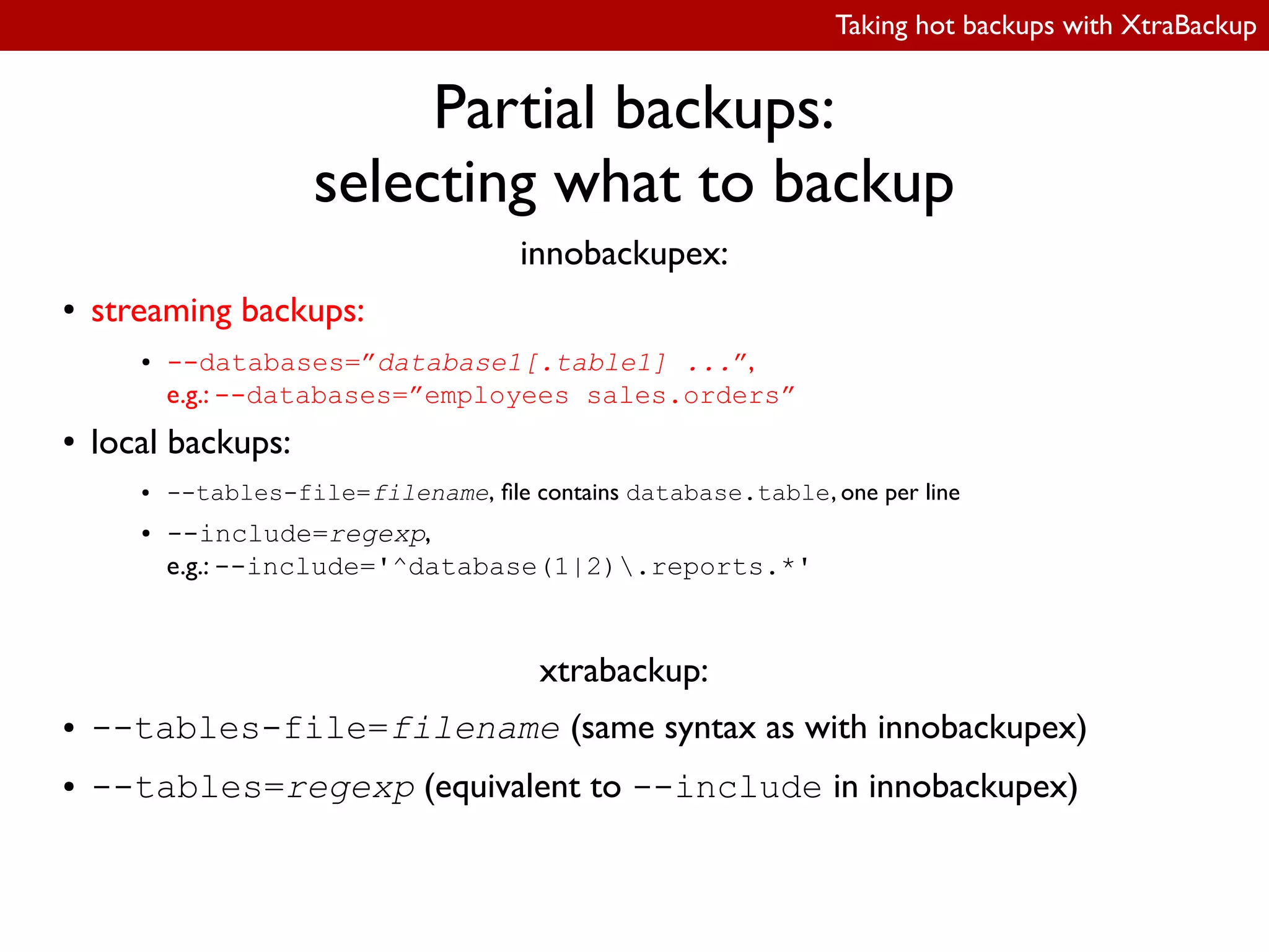 Taking hot backups with XtraBackup
Partial backups:
selecting what to backup
innobackupex:
● streaming backups:
● --databases=”database1[.table1] ...”,
e.g.: --databases=”employees sales.orders”
● local backups:
● --tables-file=filename, ile contains database.table, one per line
● --include=regexp,
e.g.: --include='^database(1|2).reports.*'
xtrabackup:
● --tables-file=filename (same syntax as with innobackupex)
● --tables=regexp (equivalent to --include in innobackupex)
 
