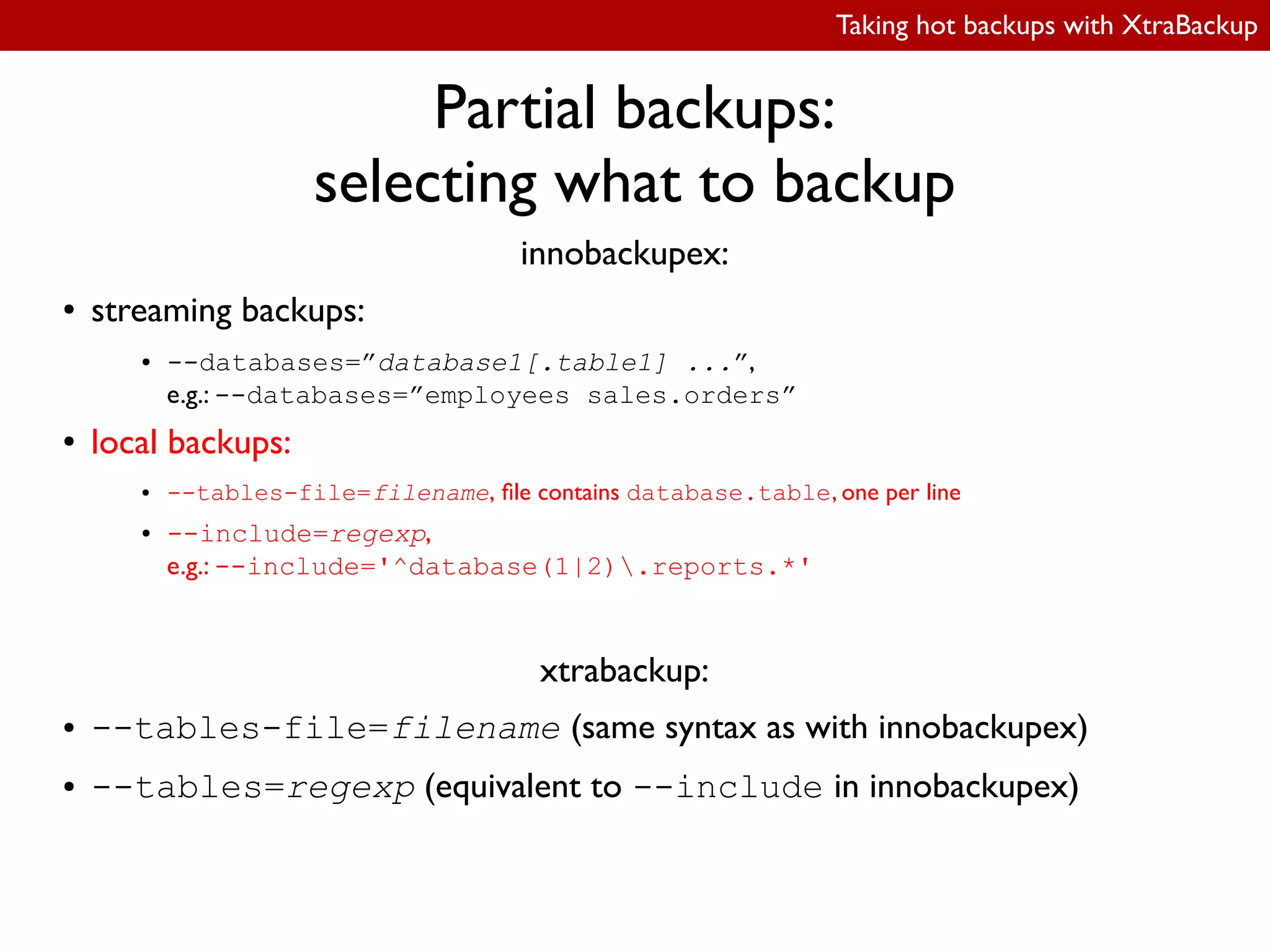 Taking hot backups with XtraBackup
Partial backups:
selecting what to backup
innobackupex:
● streaming backups:
● --databases=”database1[.table1] ...”,
e.g.: --databases=”employees sales.orders”
● local backups:
● --tables-file=filename, ile contains database.table, one per line
● --include=regexp,
e.g.: --include='^database(1|2).reports.*'
xtrabackup:
● --tables-file=filename (same syntax as with innobackupex)
● --tables=regexp (equivalent to --include in innobackupex)
 