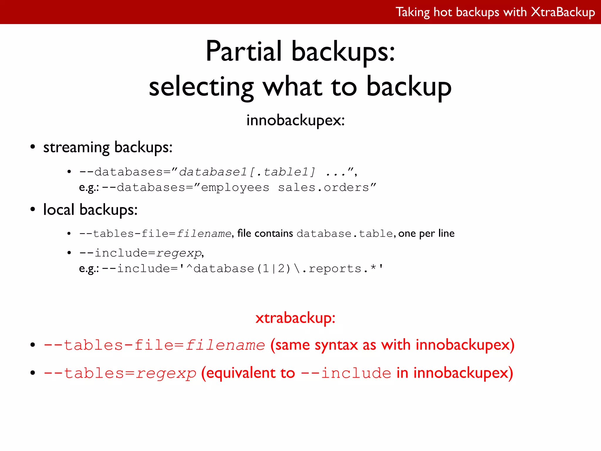 Taking hot backups with XtraBackup
Partial backups:
selecting what to backup
innobackupex:
● streaming backups:
● --databases=”database1[.table1] ...”,
e.g.: --databases=”employees sales.orders”
● local backups:
● --tables-file=filename, ile contains database.table, one per line
● --include=regexp,
e.g.: --include='^database(1|2).reports.*'
xtrabackup:
● --tables-file=filename (same syntax as with innobackupex)
● --tables=regexp (equivalent to --include in innobackupex)
 