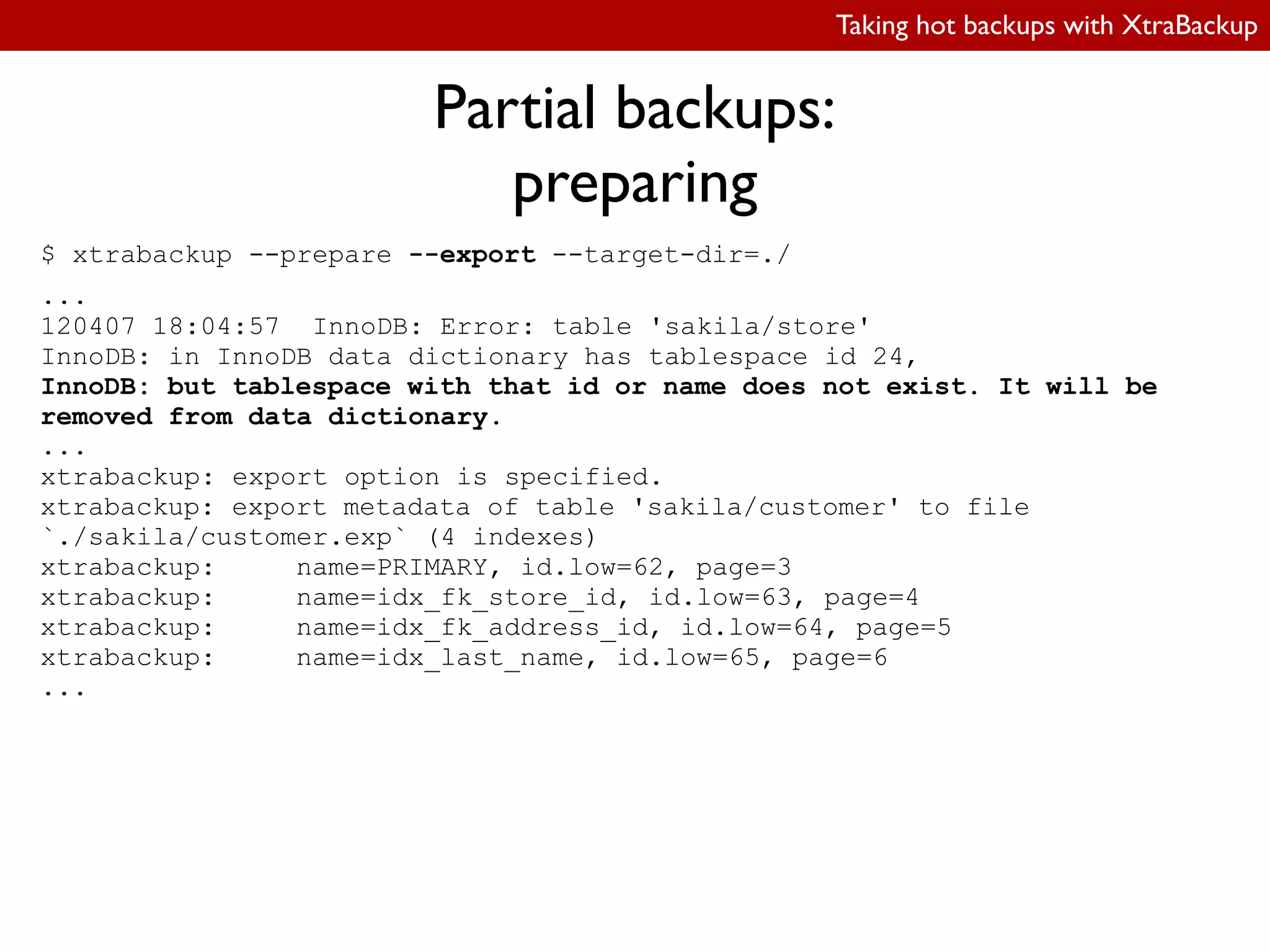 Taking hot backups with XtraBackup
Partial backups:
preparing
$ xtrabackup --prepare --export --target-dir=./
...
120407 18:04:57 InnoDB: Error: table 'sakila/store'
InnoDB: in InnoDB data dictionary has tablespace id 24,
InnoDB: but tablespace with that id or name does not exist. It will be
removed from data dictionary.
...
xtrabackup: export option is specified.
xtrabackup: export metadata of table 'sakila/customer' to file
`./sakila/customer.exp` (4 indexes)
xtrabackup: name=PRIMARY, id.low=62, page=3
xtrabackup: name=idx_fk_store_id, id.low=63, page=4
xtrabackup: name=idx_fk_address_id, id.low=64, page=5
xtrabackup: name=idx_last_name, id.low=65, page=6
...
 