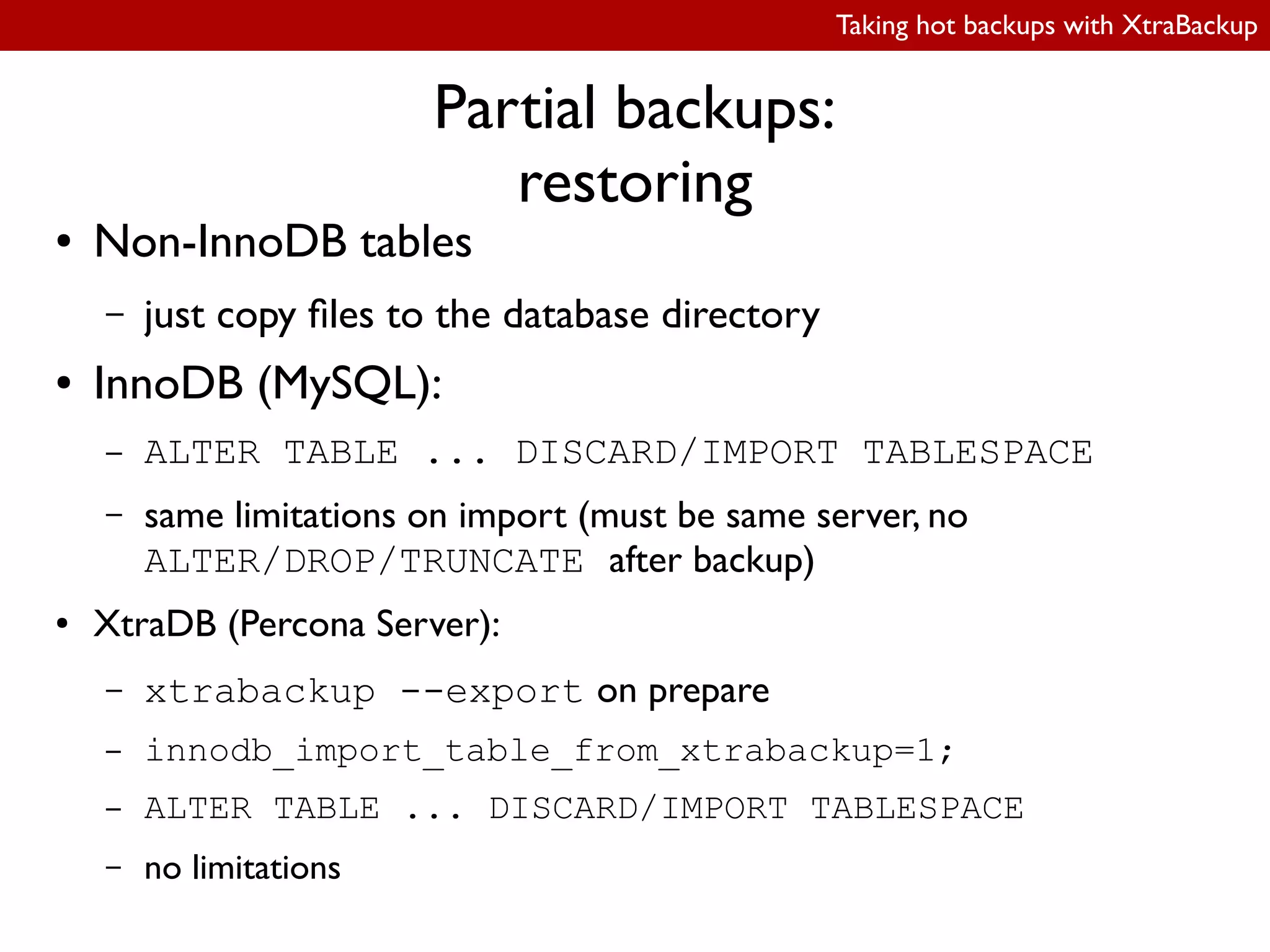 Taking hot backups with XtraBackup
Partial backups:
restoring
● Non-InnoDB tables
– just copy iles to the database directory
● InnoDB (MySQL):
– ALTER TABLE ... DISCARD/IMPORT TABLESPACE
– same limitations on import (must be same server, no
ALTER/DROP/TRUNCATE after backup)
● XtraDB (Percona Server):
– xtrabackup --export on prepare
– innodb_import_table_from_xtrabackup=1;
– ALTER TABLE ... DISCARD/IMPORT TABLESPACE
– no limitations
 