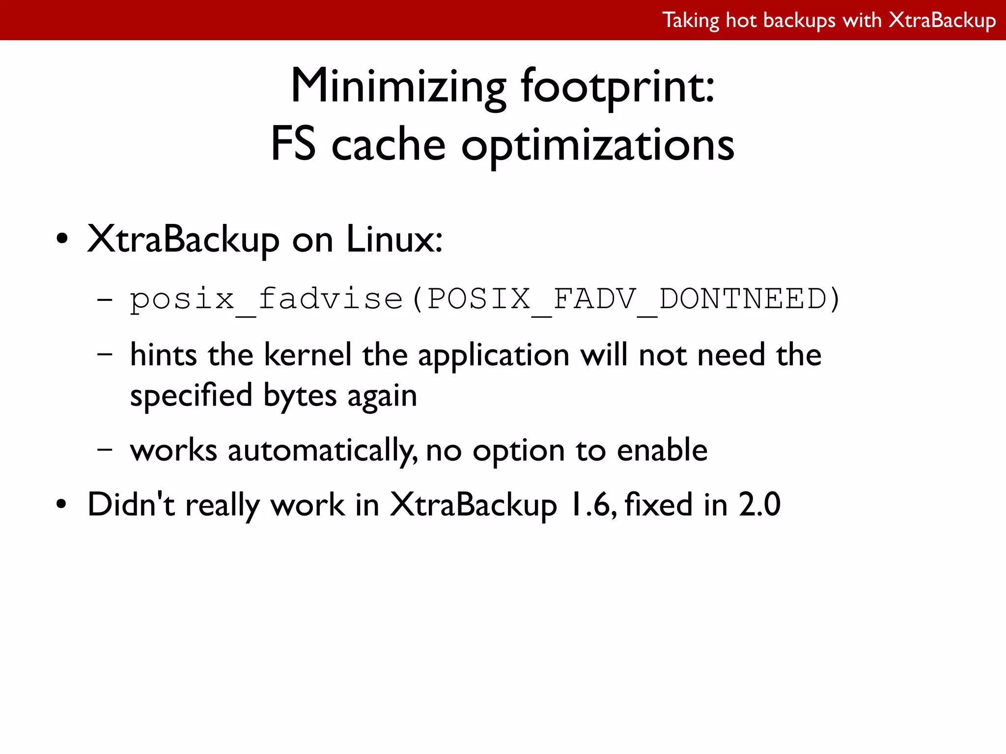 Taking hot backups with XtraBackup
Minimizing footprint:
FS cache optimizations
● XtraBackup on Linux:
– posix_fadvise(POSIX_FADV_DONTNEED)
– hints the kernel the application will not need the
speciied bytes again
– works automatically, no option to enable
● Didn't really work in XtraBackup 1.6, ixed in 2.0
 