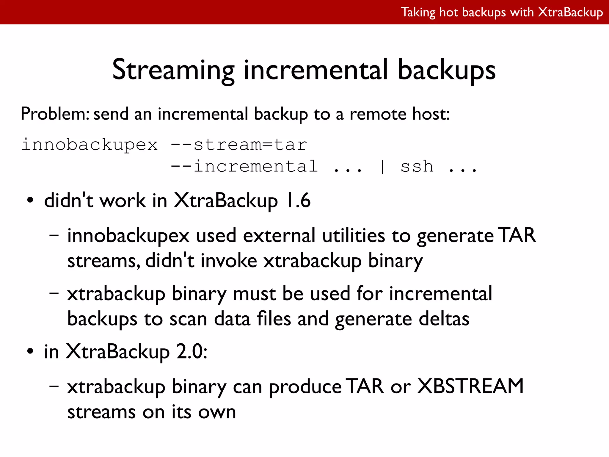 Taking hot backups with XtraBackup
Streaming incremental backups
Problem: send an incremental backup to a remote host:
innobackupex --stream=tar
--incremental ... | ssh ...
● didn't work in XtraBackup 1.6
– innobackupex used external utilities to generate TAR
streams, didn't invoke xtrabackup binary
– xtrabackup binary must be used for incremental
backups to scan data iles and generate deltas
● in XtraBackup 2.0:
– xtrabackup binary can produce TAR or XBSTREAM
streams on its own
 