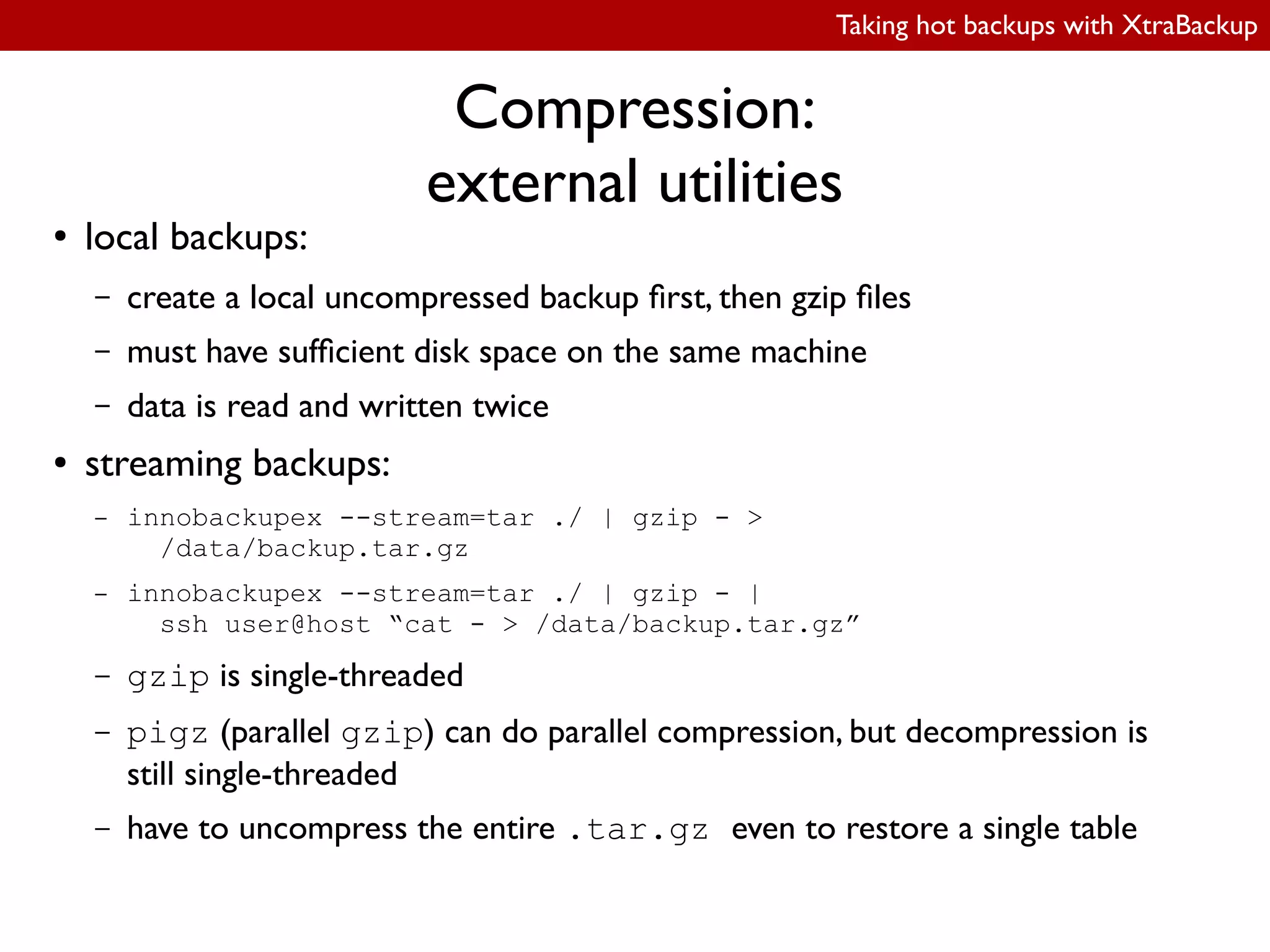 Taking hot backups with XtraBackup
Compression:
external utilities
● local backups:
– create a local uncompressed backup irst, then gzip iles
– must have suficient disk space on the same machine
– data is read and written twice
● streaming backups:
– innobackupex --stream=tar ./ | gzip - >
/data/backup.tar.gz
– innobackupex --stream=tar ./ | gzip - |
ssh user@host “cat - > /data/backup.tar.gz”
– gzip is single-threaded
– pigz (parallel gzip) can do parallel compression, but decompression is
still single-threaded
– have to uncompress the entire .tar.gz even to restore a single table
 