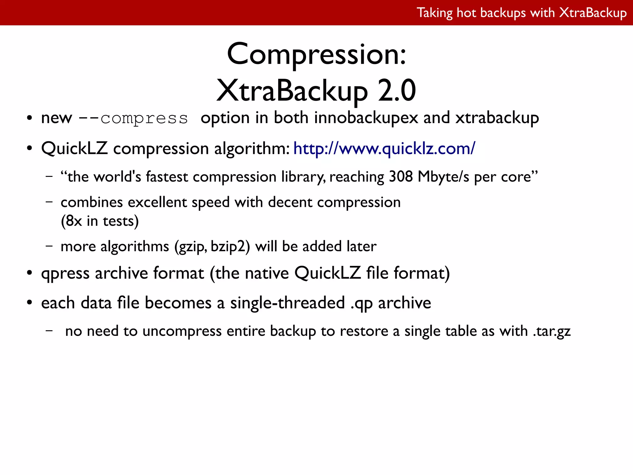 Taking hot backups with XtraBackup
Compression:
XtraBackup 2.0
● new --compress option in both innobackupex and xtrabackup
● QuickLZ compression algorithm: http://www.quicklz.com/
– “the world's fastest compression library, reaching 308 Mbyte/s per core”
– combines excellent speed with decent compression
(8x in tests)
– more algorithms (gzip, bzip2) will be added later
● qpress archive format (the native QuickLZ ile format)
● each data ile becomes a single-threaded .qp archive
– no need to uncompress entire backup to restore a single table as with .tar.gz
 