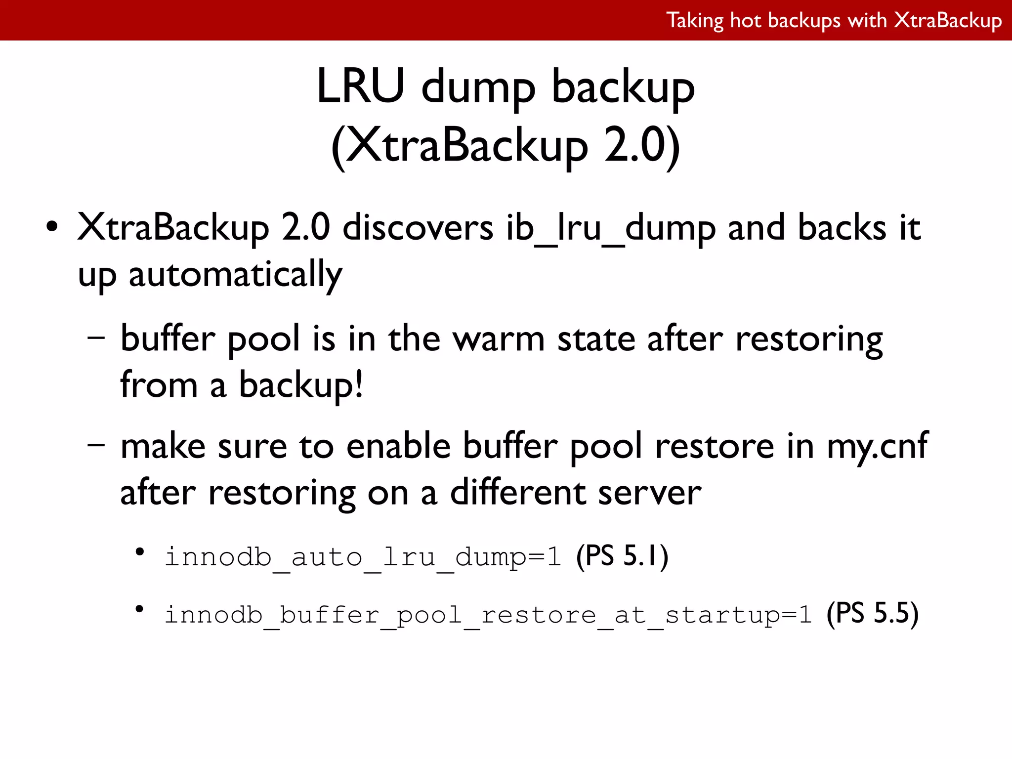 Taking hot backups with XtraBackup
LRU dump backup
(XtraBackup 2.0)
● XtraBackup 2.0 discovers ib_lru_dump and backs it
up automatically
– buffer pool is in the warm state after restoring
from a backup!
– make sure to enable buffer pool restore in my.cnf
after restoring on a different server
●
innodb_auto_lru_dump=1 (PS 5.1)
●
innodb_buffer_pool_restore_at_startup=1 (PS 5.5)
 