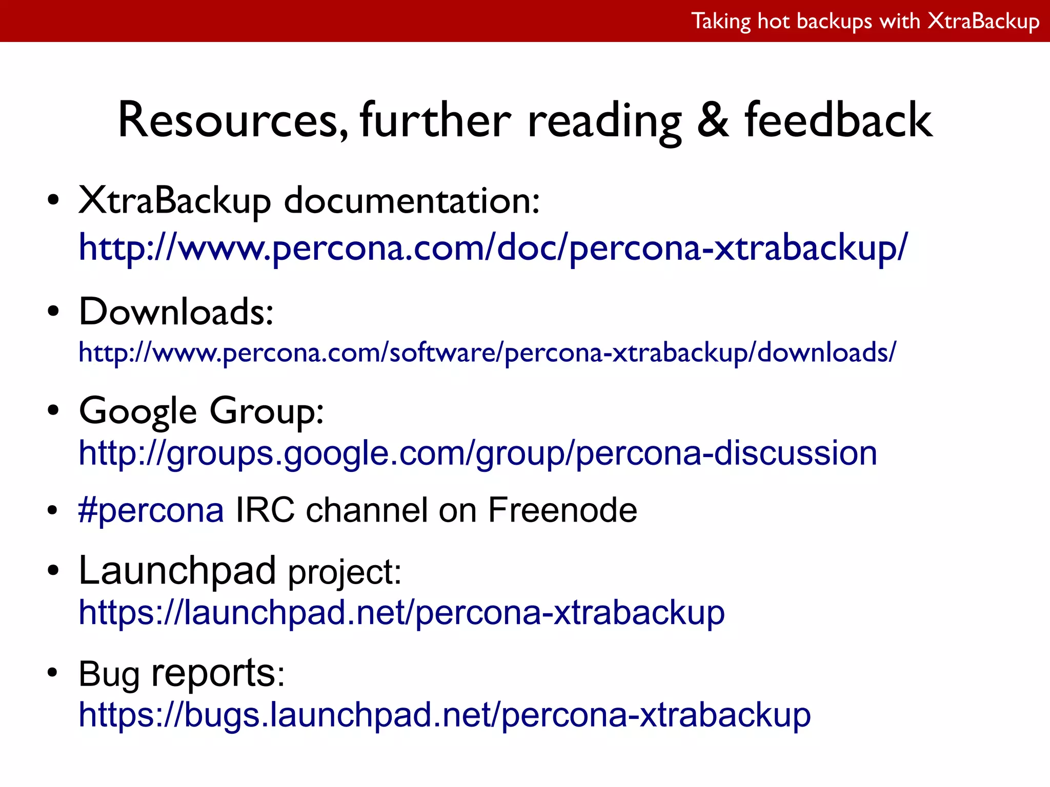 Taking hot backups with XtraBackup
Resources, further reading & feedback
● XtraBackup documentation:
http://www.percona.com/doc/percona-xtrabackup/
● Downloads:
http://www.percona.com/software/percona-xtrabackup/downloads/
● Google Group:
http://groups.google.com/group/percona-discussion
● #percona IRC channel on Freenode
● Launchpad project:
https://launchpad.net/percona-xtrabackup
●
Bug reports:
https://bugs.launchpad.net/percona-xtrabackup
 