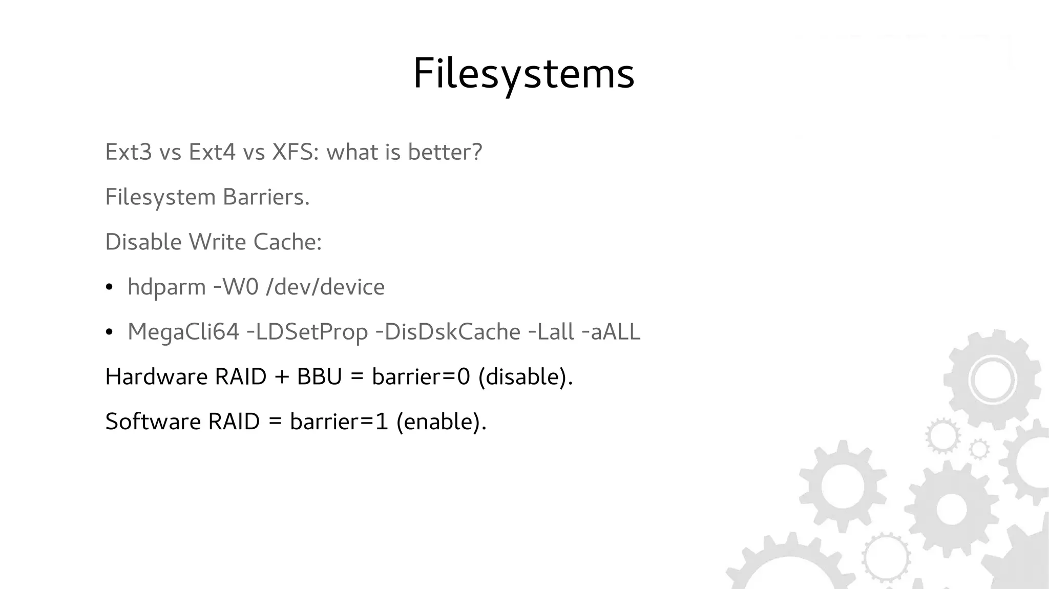 Filesystems
Ext3 vs Ext4 vs XFS: what is better?
Filesystem Barriers.
Disable Write Cache:
● hdparm -W0 /dev/device
● MegaCli64 -LDSetProp -DisDskCache -Lall -aALL
Hardware RAID + BBU = barrier=0 (disable).
Software RAID = barrier=1 (enable).
 