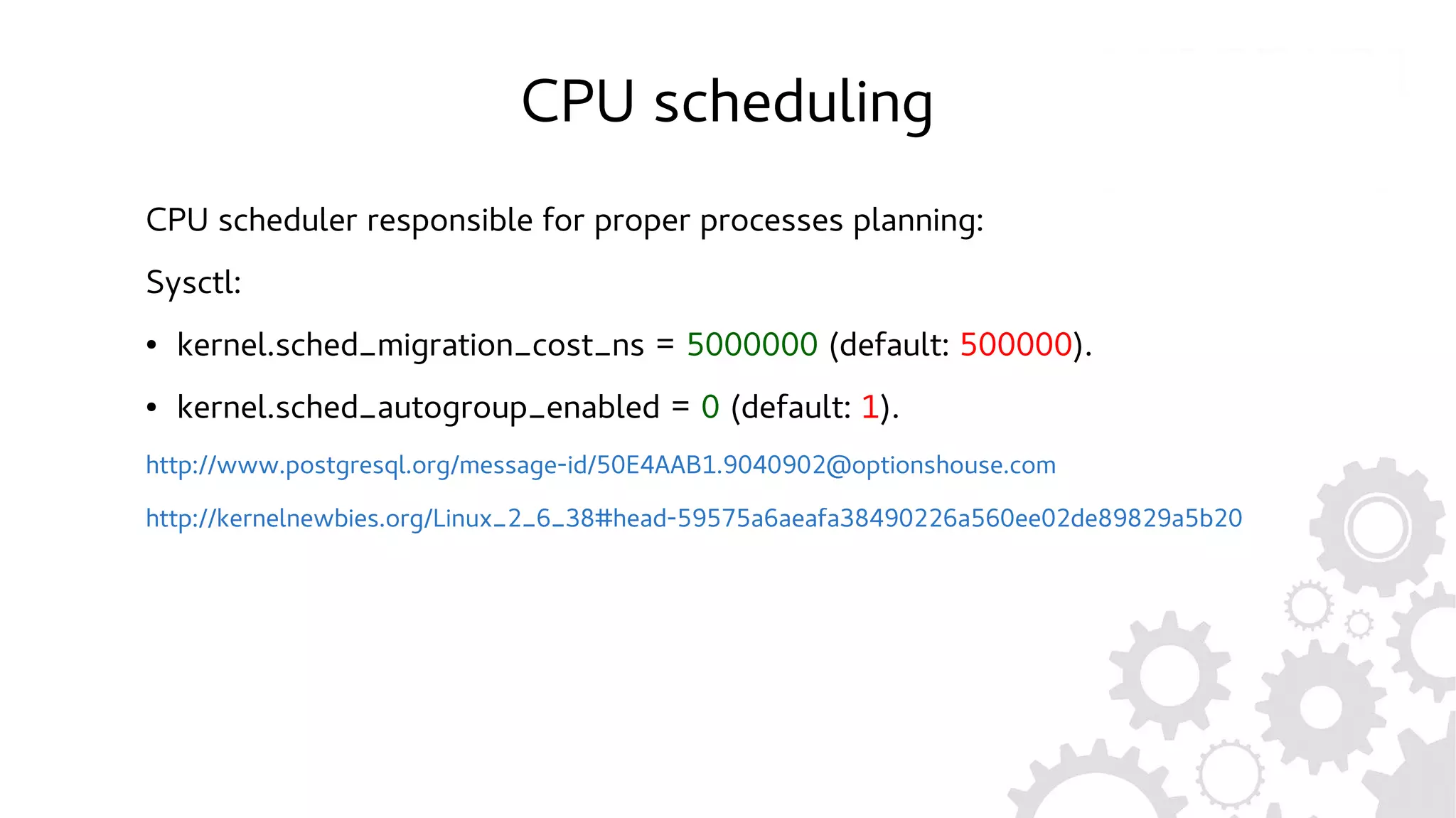 CPU scheduling
CPU scheduler responsible for proper processes planning:
Sysctl:
● kernel.sched_migration_cost_ns = 5000000 (default: 500000).
● kernel.sched_autogroup_enabled = 0 (default: 1).
http://www.postgresql.org/message-id/50E4AAB1.9040902@optionshouse.com
http://kernelnewbies.org/Linux_2_6_38#head-59575a6aeafa38490226a560ee02de89829a5b20
 