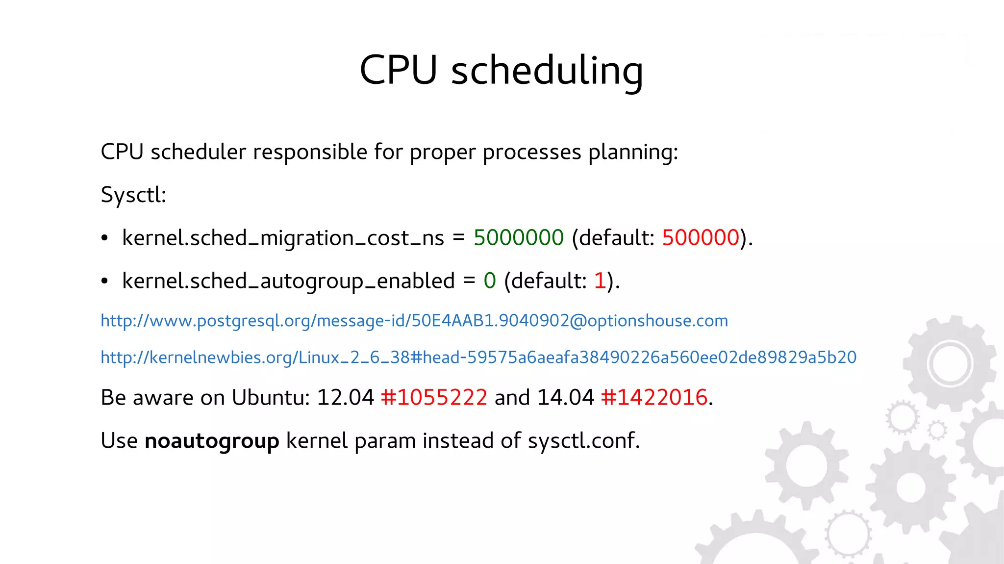 CPU scheduling
CPU scheduler responsible for proper processes planning:
Sysctl:
● kernel.sched_migration_cost_ns = 5000000 (default: 500000).
● kernel.sched_autogroup_enabled = 0 (default: 1).
http://www.postgresql.org/message-id/50E4AAB1.9040902@optionshouse.com
http://kernelnewbies.org/Linux_2_6_38#head-59575a6aeafa38490226a560ee02de89829a5b20
Be aware on Ubuntu: 12.04 #1055222 and 14.04 #1422016.
Use noautogroup kernel param instead of sysctl.conf.
 