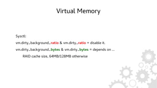Virtual Memory
Sysctl:
vm.dirty_background_ratio & vm.dirty_ratio = disable it.
vm.dirty_background_bytes & vm.dirty_bytes = depends on ...
RAID cache size, 64MB/128MB otherwise
 