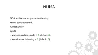 NUMA
BIOS: enable memory node interleaving.
Kernel boot: numa=off.
numactl utility.
Sysctl:
● vm.zone_reclaim_mode = 0 (default: 0).
● kernel.numa_balancing = 0 (default: 0).
 