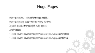 Huge Pages
Huge pages vs. Transparent huge pages.
Huge pages are supported by many RDBMS.
Always disable transparent huge pages.
/etc/rc.local:
● echo never > /sys/kernel/mm/transparent_hugepage/enabled
● echo never > /sys/kernel/mm/transparent_hugepage/defrag
 