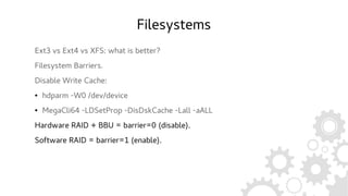 Filesystems
Ext3 vs Ext4 vs XFS: what is better?
Filesystem Barriers.
Disable Write Cache:
● hdparm -W0 /dev/device
● MegaCli64 -LDSetProp -DisDskCache -Lall -aALL
Hardware RAID + BBU = barrier=0 (disable).
Software RAID = barrier=1 (enable).
 