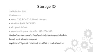 Storage IO
SATA/SAS vs SSD.
IO elevators:
● noop: SSD, PCIe SSD, hi-end storages.
● deadline: RAID, SATA/SAS.
● cfq: good default.
● none (multi-queue block IO): SSD, PCIe SSD.
# echo 'elevator_name' > /sys/block/<device>/queue/scheduler
kernel boot: elevator=<name>
/sys/block/*/queue/: rotational, rq_affinity, read_ahead_kb
 