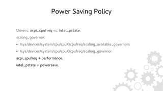 Power Saving Policy
Drivers: acpi_cpufreq vs. intel_pstate.
scaling_governor:
● /sys/devices/system/cpu/cpuX/cpufreq/scaling_available_governors
● /sys/devices/system/cpu/cpuX/cpufreq/scaling_governor
acpi_cpufreq + performance.
intel_pstate + powersave.
 