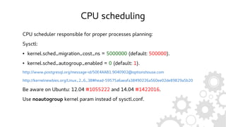 CPU scheduling
CPU scheduler responsible for proper processes planning:
Sysctl:
● kernel.sched_migration_cost_ns = 5000000 (default: 500000).
● kernel.sched_autogroup_enabled = 0 (default: 1).
http://www.postgresql.org/message-id/50E4AAB1.9040902@optionshouse.com
http://kernelnewbies.org/Linux_2_6_38#head-59575a6aeafa38490226a560ee02de89829a5b20
Be aware on Ubuntu: 12.04 #1055222 and 14.04 #1422016.
Use noautogroup kernel param instead of sysctl.conf.
 