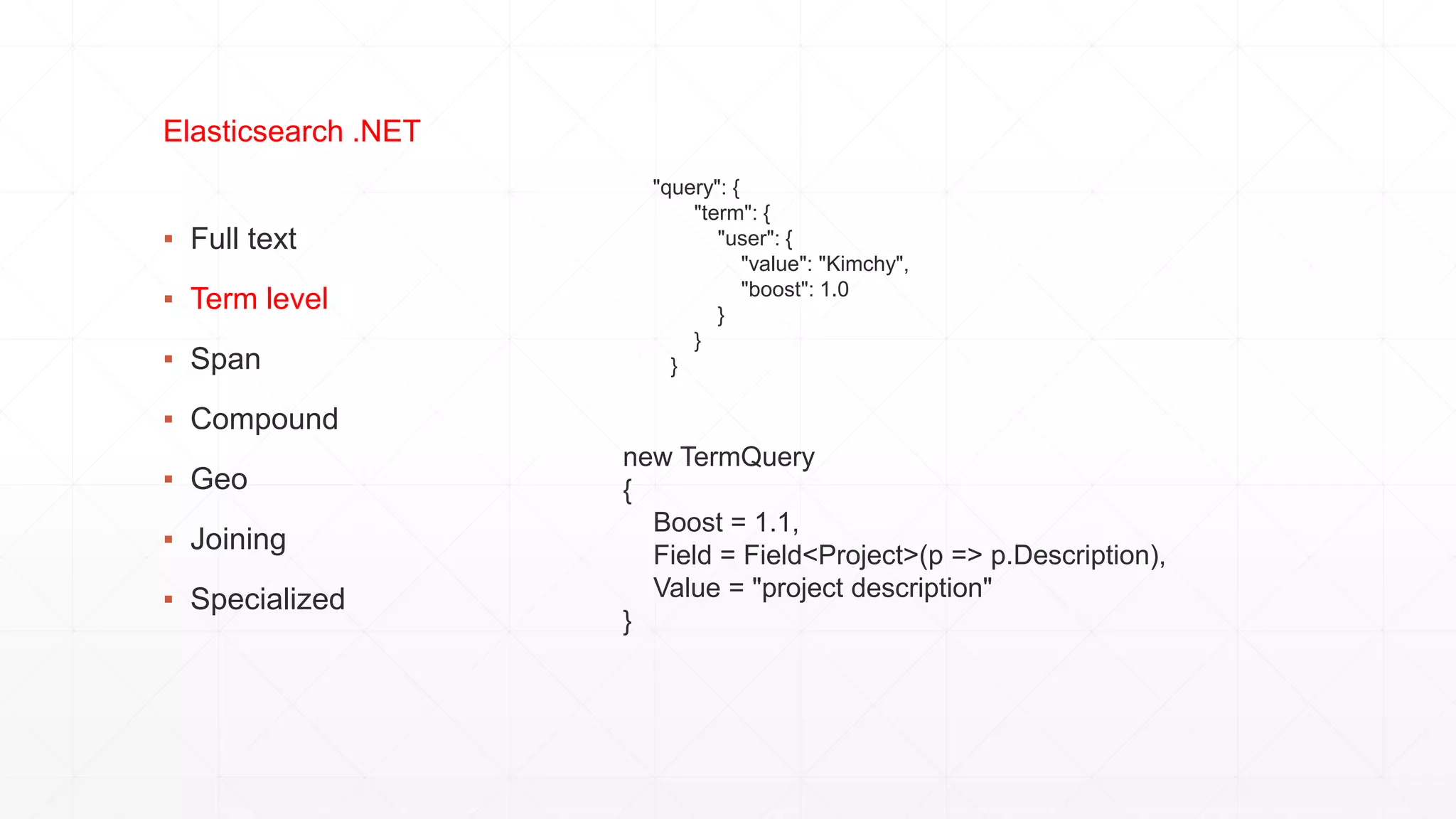 ▪ Full text
▪ Term level
▪ Span
▪ Compound
▪ Geo
▪ Joining
▪ Specialized
Elasticsearch .NET
"query": {
"term": {
"user": {
"value": "Kimchy",
"boost": 1.0
}
}
}
new TermQuery
{
Boost = 1.1,
Field = Field<Project>(p => p.Description),
Value = "project description"
}
 