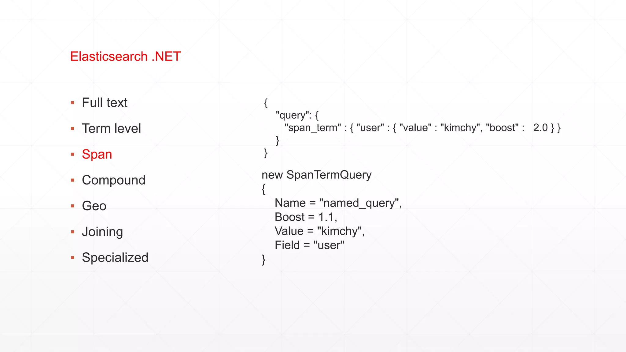 ▪ Full text
▪ Term level
▪ Span
▪ Compound
▪ Geo
▪ Joining
▪ Specialized
Elasticsearch .NET
{
"query": {
"span_term" : { "user" : { "value" : "kimchy", "boost" : 2.0 } }
}
}
new SpanTermQuery
{
Name = "named_query",
Boost = 1.1,
Value = "kimchy",
Field = "user"
}
 