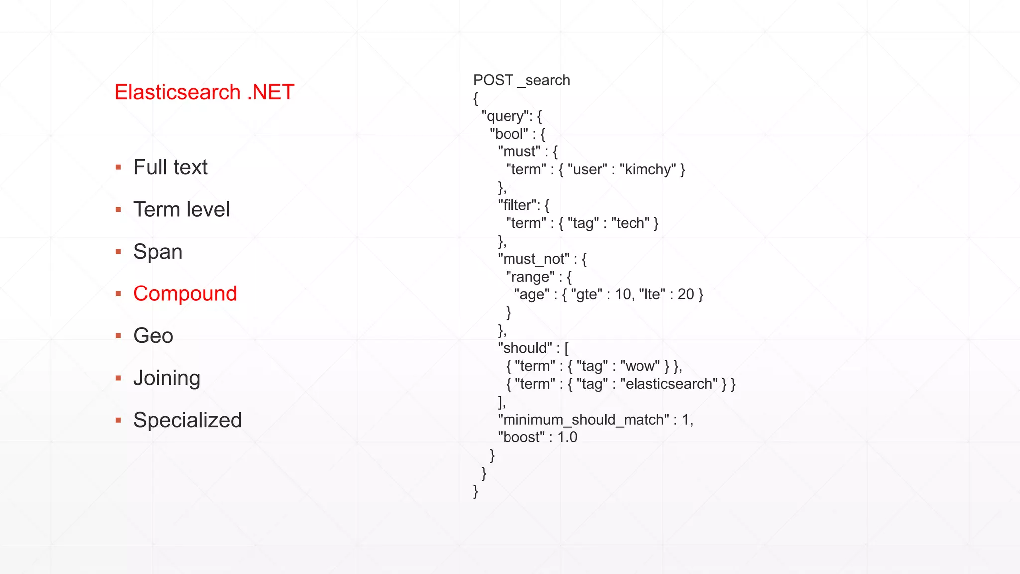 ▪ Full text
▪ Term level
▪ Span
▪ Compound
▪ Geo
▪ Joining
▪ Specialized
Elasticsearch .NET
POST _search
{
"query": {
"bool" : {
"must" : {
"term" : { "user" : "kimchy" }
},
"filter": {
"term" : { "tag" : "tech" }
},
"must_not" : {
"range" : {
"age" : { "gte" : 10, "lte" : 20 }
}
},
"should" : [
{ "term" : { "tag" : "wow" } },
{ "term" : { "tag" : "elasticsearch" } }
],
"minimum_should_match" : 1,
"boost" : 1.0
}
}
}
 