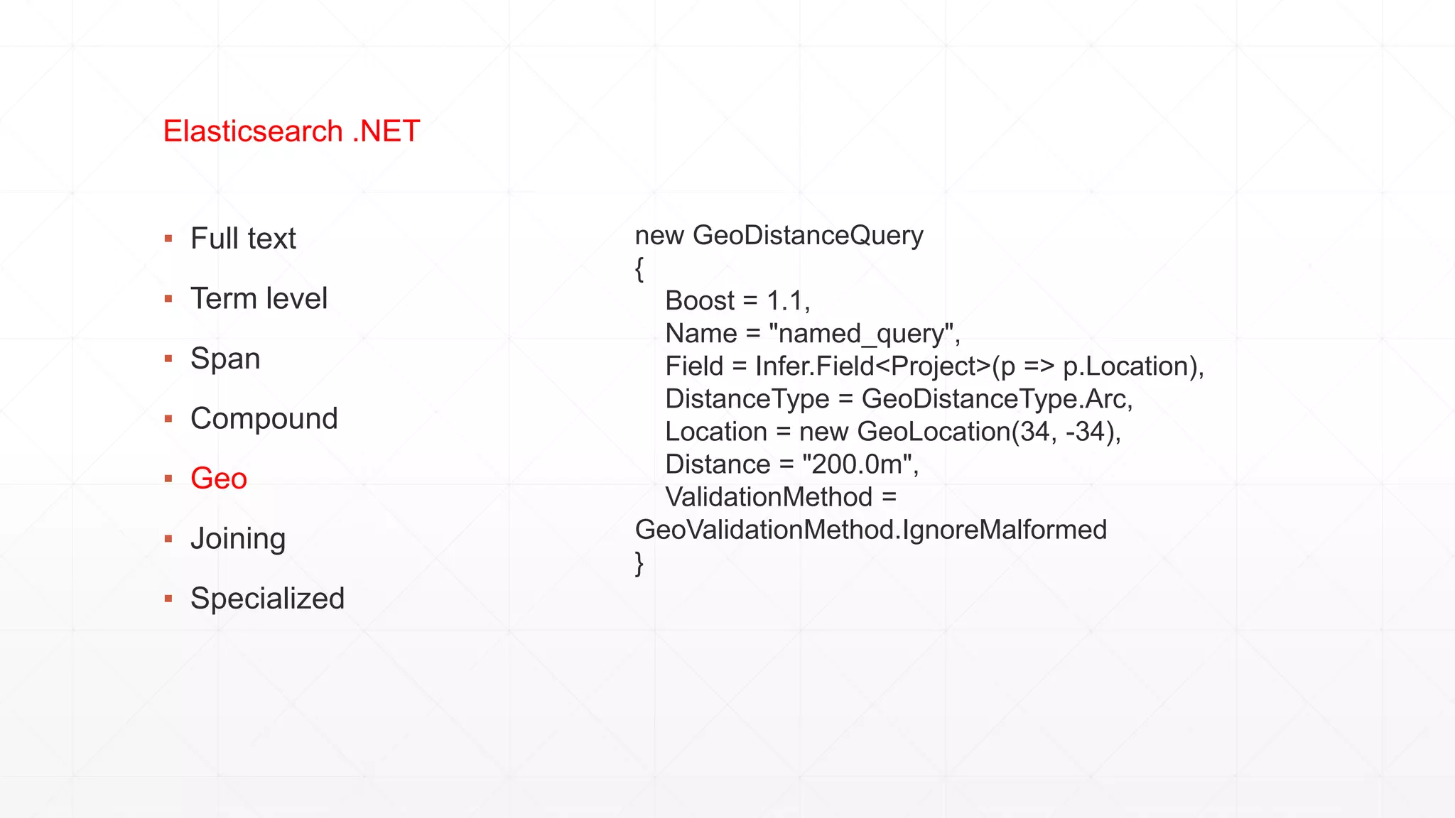 ▪ Full text
▪ Term level
▪ Span
▪ Compound
▪ Geo
▪ Joining
▪ Specialized
Elasticsearch .NET
new GeoDistanceQuery
{
Boost = 1.1,
Name = "named_query",
Field = Infer.Field<Project>(p => p.Location),
DistanceType = GeoDistanceType.Arc,
Location = new GeoLocation(34, -34),
Distance = "200.0m",
ValidationMethod =
GeoValidationMethod.IgnoreMalformed
}
 