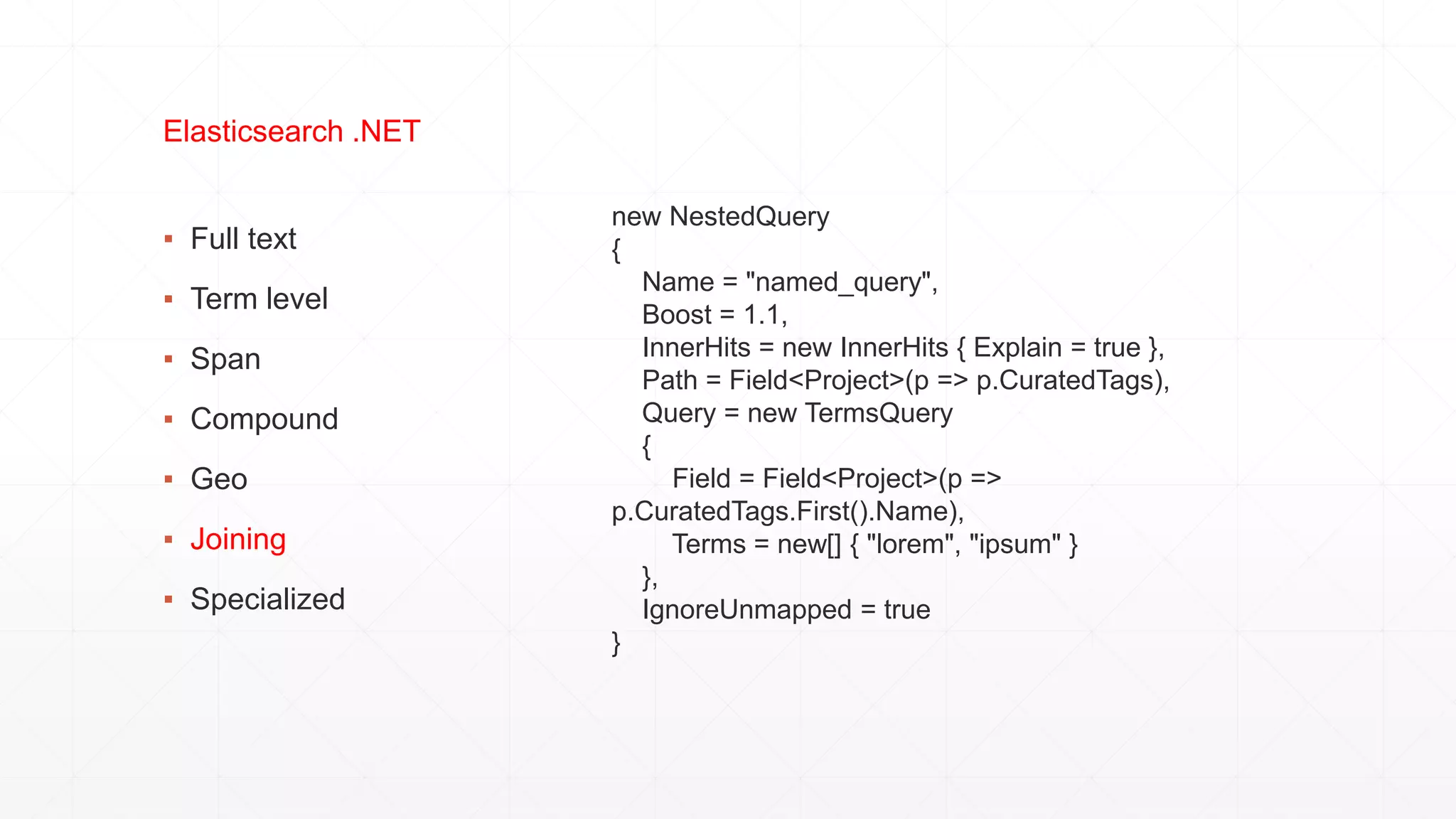 ▪ Full text
▪ Term level
▪ Span
▪ Compound
▪ Geo
▪ Joining
▪ Specialized
Elasticsearch .NET
new NestedQuery
{
Name = "named_query",
Boost = 1.1,
InnerHits = new InnerHits { Explain = true },
Path = Field<Project>(p => p.CuratedTags),
Query = new TermsQuery
{
Field = Field<Project>(p =>
p.CuratedTags.First().Name),
Terms = new[] { "lorem", "ipsum" }
},
IgnoreUnmapped = true
}
 