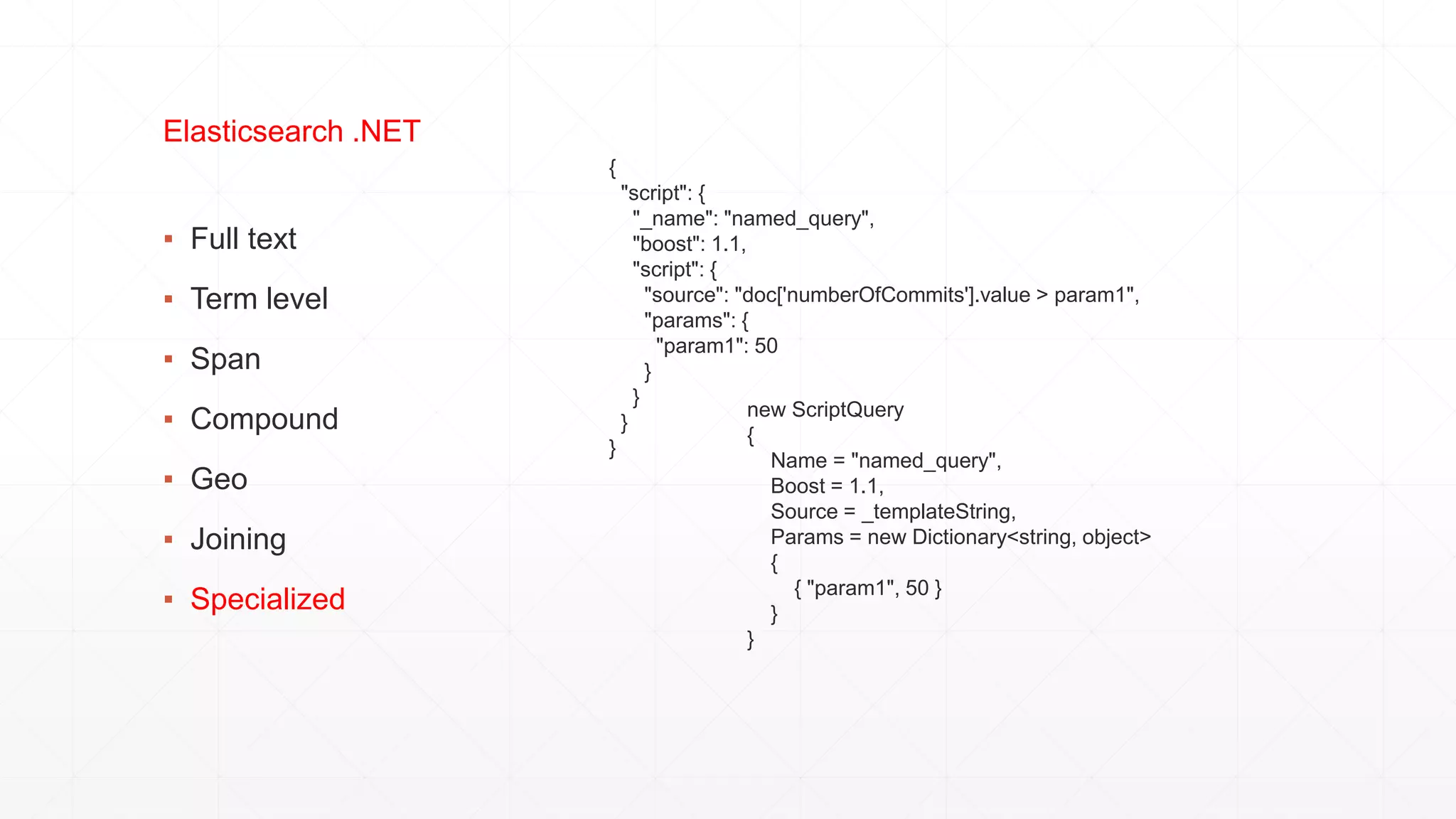 ▪ Full text
▪ Term level
▪ Span
▪ Compound
▪ Geo
▪ Joining
▪ Specialized
Elasticsearch .NET
{
"script": {
"_name": "named_query",
"boost": 1.1,
"script": {
"source": "doc['numberOfCommits'].value > param1",
"params": {
"param1": 50
}
}
}
}
new ScriptQuery
{
Name = "named_query",
Boost = 1.1,
Source = _templateString,
Params = new Dictionary<string, object>
{
{ "param1", 50 }
}
}
 