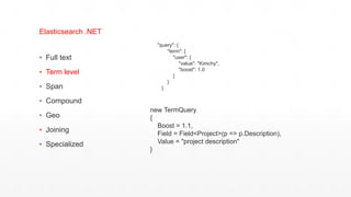 ▪ Full text
▪ Term level
▪ Span
▪ Compound
▪ Geo
▪ Joining
▪ Specialized
Elasticsearch .NET
"query": {
"term": {
"user": {
"value": "Kimchy",
"boost": 1.0
}
}
}
new TermQuery
{
Boost = 1.1,
Field = Field<Project>(p => p.Description),
Value = "project description"
}
 