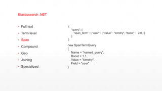 ▪ Full text
▪ Term level
▪ Span
▪ Compound
▪ Geo
▪ Joining
▪ Specialized
Elasticsearch .NET
{
"query": {
"span_term" : { "user" : { "value" : "kimchy", "boost" : 2.0 } }
}
}
new SpanTermQuery
{
Name = "named_query",
Boost = 1.1,
Value = "kimchy",
Field = "user"
}
 