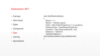 ▪ Full text
▪ Term level
▪ Span
▪ Compound
▪ Geo
▪ Joining
▪ Specialized
Elasticsearch .NET
new GeoDistanceQuery
{
Boost = 1.1,
Name = "named_query",
Field = Infer.Field<Project>(p => p.Location),
DistanceType = GeoDistanceType.Arc,
Location = new GeoLocation(34, -34),
Distance = "200.0m",
ValidationMethod =
GeoValidationMethod.IgnoreMalformed
}
 