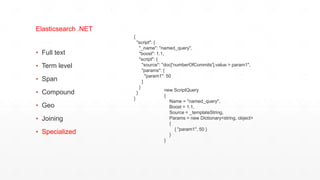 ▪ Full text
▪ Term level
▪ Span
▪ Compound
▪ Geo
▪ Joining
▪ Specialized
Elasticsearch .NET
{
"script": {
"_name": "named_query",
"boost": 1.1,
"script": {
"source": "doc['numberOfCommits'].value > param1",
"params": {
"param1": 50
}
}
}
}
new ScriptQuery
{
Name = "named_query",
Boost = 1.1,
Source = _templateString,
Params = new Dictionary<string, object>
{
{ "param1", 50 }
}
}
 