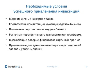 Необходимые условия
     успешного привлечения инвестиций
• Высокие личные качества лидера
• Соответствие компетенции команды задачам бизнеса
• Понятная и перспективная модель бизнеса
• Рыночная перспективность технологии или платформы
• Вызывающие доверие финансовая картина и прогноз
• Приемлемые для данного инвестора инвестиционный
  запрос и уровень оценки




                            investartup.com           13
 