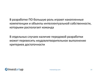 В разработке ПО большую роль играют накопленные
компетенции и объекты интеллектуальной собственности,
которыми располагает команда

В отдельных случаях наличие передовой разработки
может перевесить неудовлетворительное выполнение
критериев достаточности




                         investartup.com            14
 