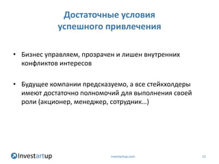 Достаточные условия
            успешного привлечения

• Бизнес управляем, прозрачен и лишен внутренних
  конфликтов интересов

• Будущее компании предсказуемо, а все стейкхолдеры
  имеют достаточно полномочий для выполнения своей
  роли (акционер, менеджер, сотрудник…)




                            investartup.com           15
 