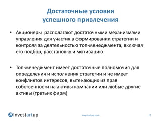 Достаточные условия
            успешного привлечения
• Акционеры располагают достаточными механизмами
  управления для участия в формировании стратегии и
  контроля за деятельностью топ-менеджмента, включая
  его подбор, расстановку и мотивацию

• Топ-менеджмент имеет достаточные полномочия для
  определения и исполнения стратегии и не имеет
  конфликтов интересов, вытекающих из прав
  собственности на активы компании или любые другие
  активы (третьих фирм)



                            investartup.com            17
 