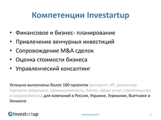 Компетенции Investartup
•   Финансовое и бизнес- планирование
•   Привлечение венчурных инвестиций
•   Сопровождение M&A сделок
•   Оценка стоимости бизнеса
•   Управленческий консалтинг

Успешно выполнены более 100 проектов (интернет, ИТ, розничная
торговля, медицина, промышленность, банки, сфера услуг, строительство
и недвижимость) для компаний в России, Украине, Германии, Вьетнаме и
Гонконге

                                   investartup.com                  2
 