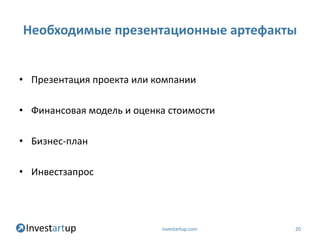 Необходимые презентационные артефакты


• Презентация проекта или компании

• Финансовая модель и оценка стоимости

• Бизнес-план

• Инвестзапрос




                           investartup.com   20
 