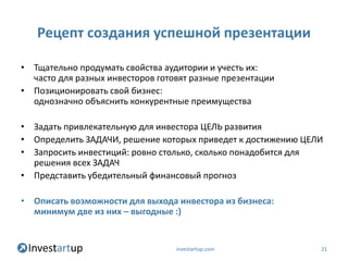 Рецепт создания успешной презентации

• Тщательно продумать свойства аудитории и учесть их:
  часто для разных инвесторов готовят разные презентации
• Позиционировать свой бизнес:
  однозначно объяснить конкурентные преимущества

• Задать привлекательную для инвестора ЦЕЛЬ развития
• Определить ЗАДАЧИ, решение которых приведет к достижению ЦЕЛИ
• Запросить инвестиций: ровно столько, сколько понадобится для
  решения всех ЗАДАЧ
• Представить убедительный финансовый прогноз

• Описать возможности для выхода инвестора из бизнеса:
  минимум две из них – выгодные :)


                                  investartup.com             21
 