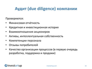 Аудит (due diligence) компании

Проверяются:
• Финансовая отчётность
• Кредитная и инвестиционная история
• Взаимоотношения акционеров
• Активы, интеллектуальная собственность
• Компетенции персонала
• Отзывы потребителей
• Качество организации процессов (в первую очередь
  разработка, поддержка и продажи)



                            investartup.com          23
 