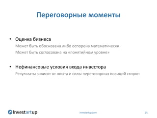 Переговорные моменты

• Оценка бизнеса
  Может быть обоснована либо оспорена математически
  Может быть согласована на «понятийном уровне»


• Нефинансовые условия входа инвестора
  Результаты зависят от опыта и силы переговорных позиций сторон




                                  investartup.com                  25
 