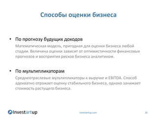 Способы оценки бизнеса


• По прогнозу будущих доходов
  Математическая модель, пригодная для оценки бизнеса любой
  стадии. Величина оценки зависит от оптимистичности финансовых
  прогнозов и восприятия рисков бизнеса аналитиком.


• По мультипликаторам
  Среднеотраслевые мультипликаторы к выручке и EBITDA. Способ
  адекватно отражает оценку стабильного бизнеса, однако занижает
  стоимость растущего бизнеса.




                                 investartup.com                   26
 