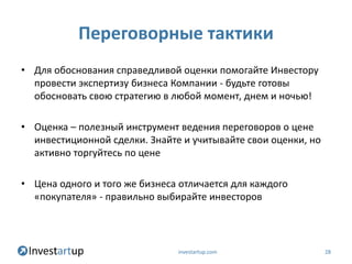 Переговорные тактики
• Для обоснования справедливой оценки помогайте Инвестору
  провести экспертизу бизнеса Компании - будьте готовы
  обосновать свою стратегию в любой момент, днем и ночью!

• Оценка – полезный инструмент ведения переговоров о цене
  инвестиционной сделки. Знайте и учитывайте свои оценки, но
  активно торгуйтесь по цене

• Цена одного и того же бизнеса отличается для каждого
  «покупателя» - правильно выбирайте инвесторов




                               investartup.com                 28
 
