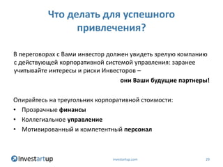 Что делать для успешного
                привлечения?

В переговорах с Вами инвестор должен увидеть зрелую компанию
с действующей корпоративной системой управления: заранее
учитывайте интересы и риски Инвесторов –
                                  они Ваши будущие партнеры!

Опирайтесь на треугольник корпоративной стоимости:
• Прозрачные финансы
• Коллегиальное управление
• Мотивированный и компетентный персонал



                               investartup.com            29
 