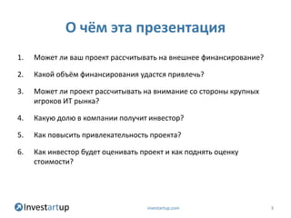 О чём эта презентация
1.   Может ли ваш проект рассчитывать на внешнее финансирование?

2.   Какой объём финансирования удастся привлечь?

3.   Может ли проект рассчитывать на внимание со стороны крупных
     игроков ИТ рынка?

4.   Какую долю в компании получит инвестор?

5.   Как повысить привлекательность проекта?

6.   Как инвестор будет оценивать проект и как поднять оценку
     стоимости?




                                    investartup.com                3
 